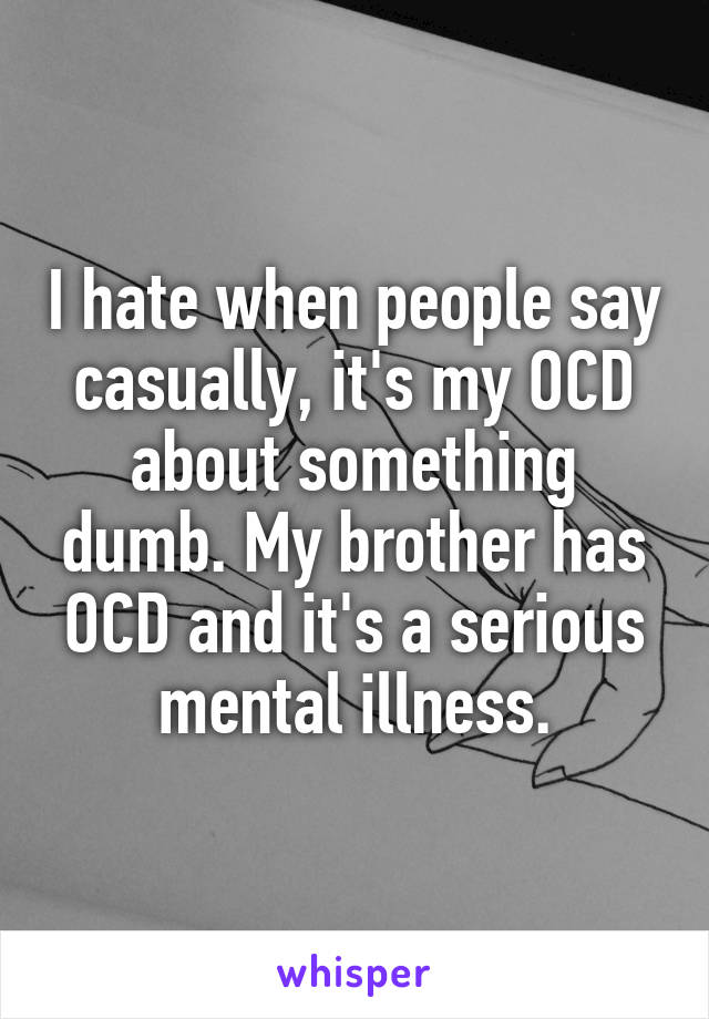 I hate when people say casually, it's my OCD about something dumb. My brother has OCD and it's a serious mental illness.