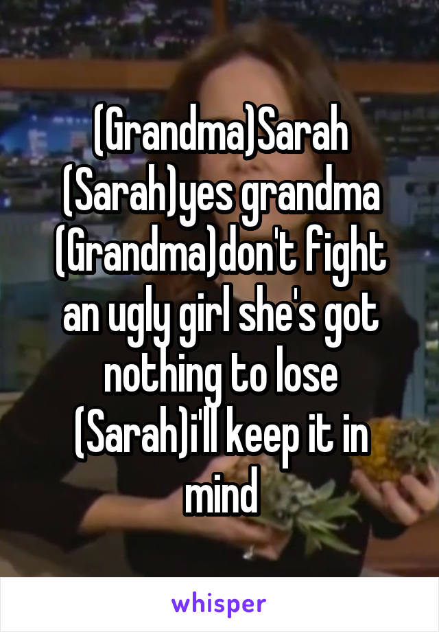 (Grandma)Sarah
(Sarah)yes grandma
(Grandma)don't fight an ugly girl she's got nothing to lose
(Sarah)i'll keep it in mind