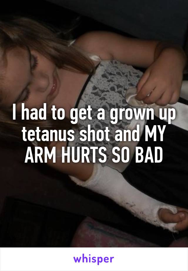 I had to get a grown up tetanus shot and MY ARM HURTS SO BAD