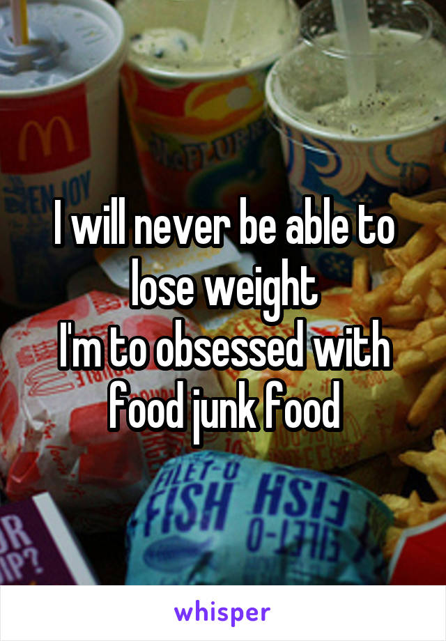 I will never be able to lose weight
I'm to obsessed with food junk food