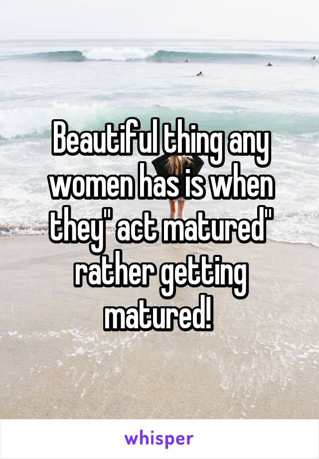 Beautiful thing any women has is when they" act matured" rather getting matured! 
