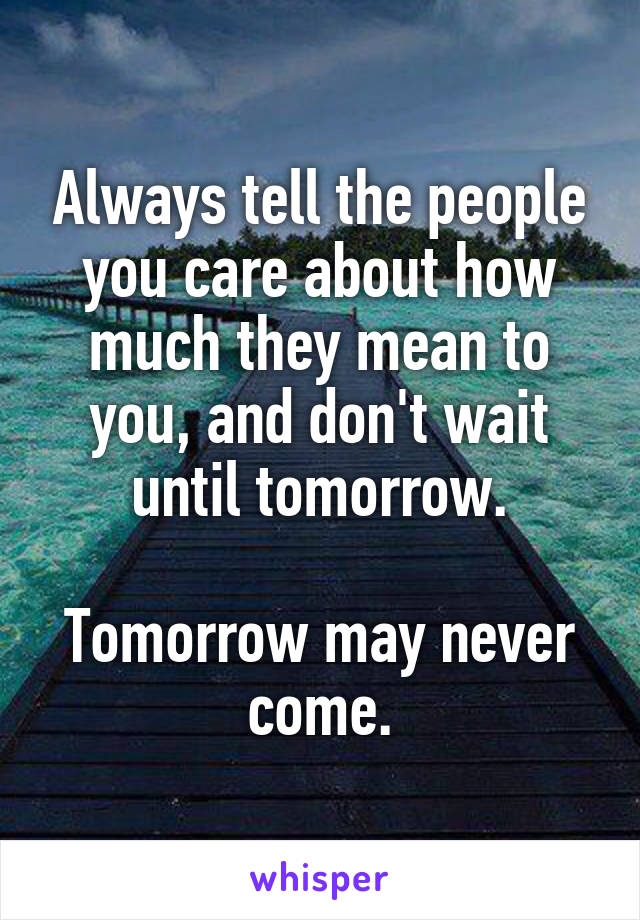 Always tell the people you care about how much they mean to you, and don't wait until tomorrow.

Tomorrow may never come.