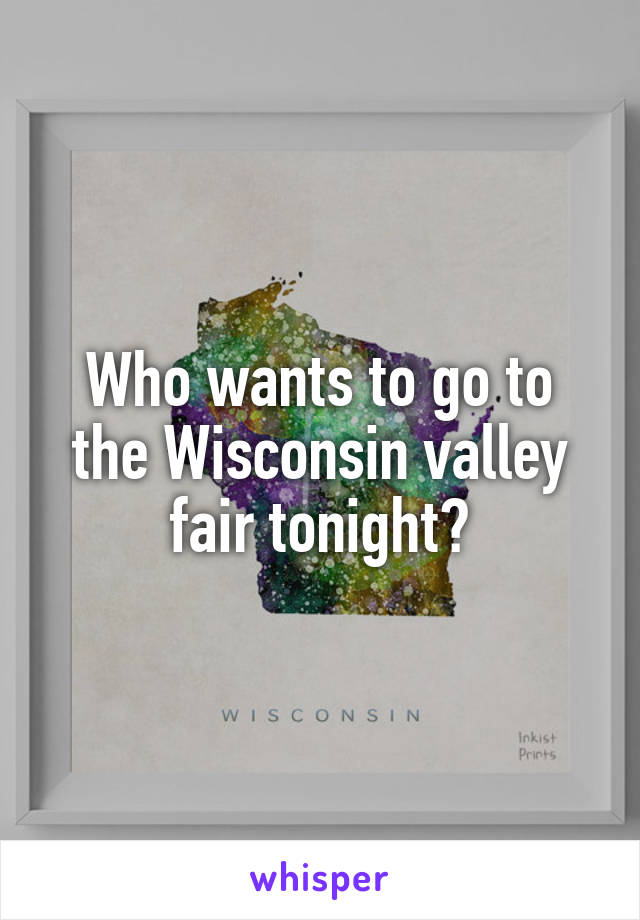 Who wants to go to the Wisconsin valley fair tonight?