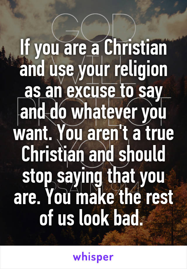 If you are a Christian and use your religion as an excuse to say and do whatever you want. You aren't a true Christian and should stop saying that you are. You make the rest of us look bad. 