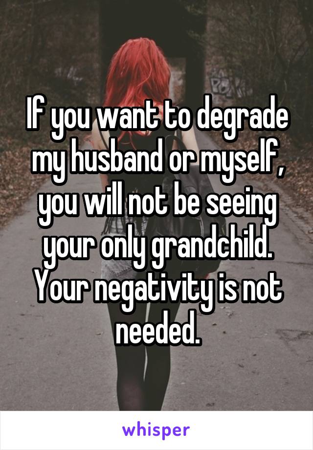 If you want to degrade my husband or myself, you will not be seeing your only grandchild. Your negativity is not needed.