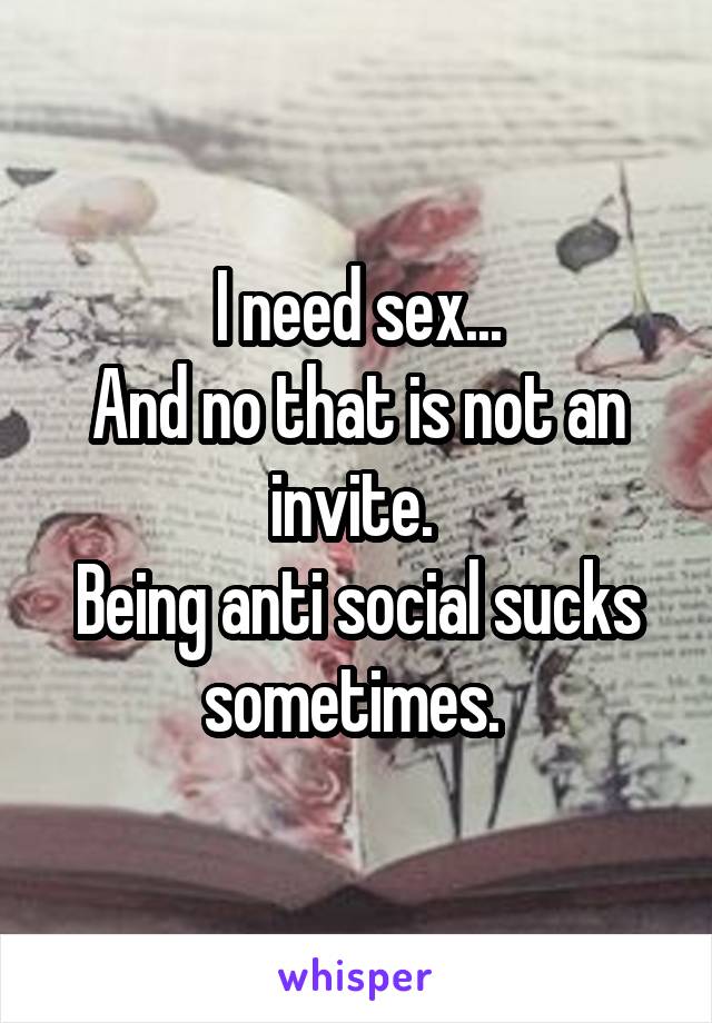 I need sex...
And no that is not an invite. 
Being anti social sucks sometimes. 