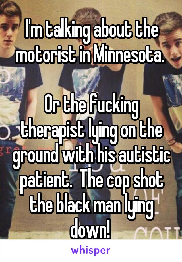 I'm talking about the motorist in Minnesota. 

Or the fucking therapist lying on the ground with his autistic patient.  The cop shot the black man lying down! 