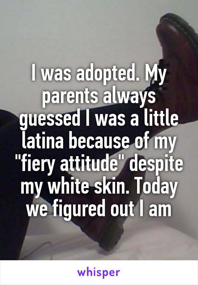 I was adopted. My parents always guessed I was a little latina because of my "fiery attitude" despite my white skin. Today we figured out I am