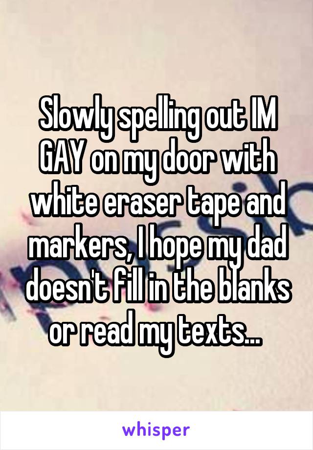 Slowly spelling out IM GAY on my door with white eraser tape and markers, I hope my dad doesn't fill in the blanks or read my texts... 