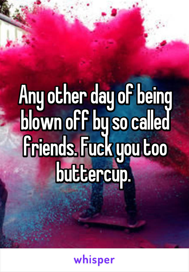 Any other day of being blown off by so called friends. Fuck you too buttercup. 