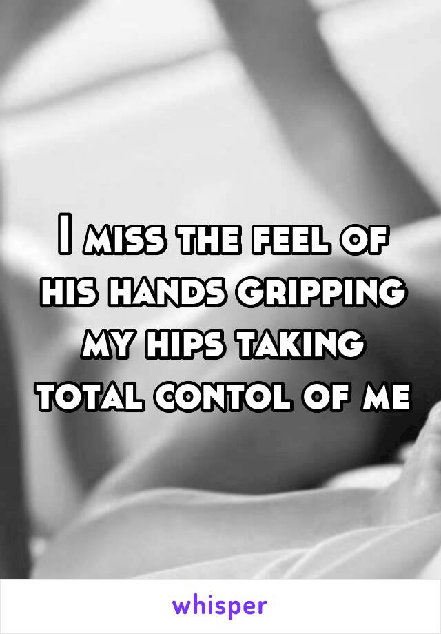 I miss the feel of his hands gripping my hips taking total contol of me