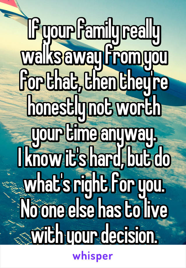 If your family really walks away from you for that, then they're honestly not worth your time anyway.
I know it's hard, but do what's right for you.
No one else has to live with your decision.