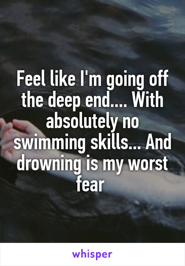 Feel like I'm going off the deep end.... With absolutely no swimming skills... And drowning is my worst fear 
