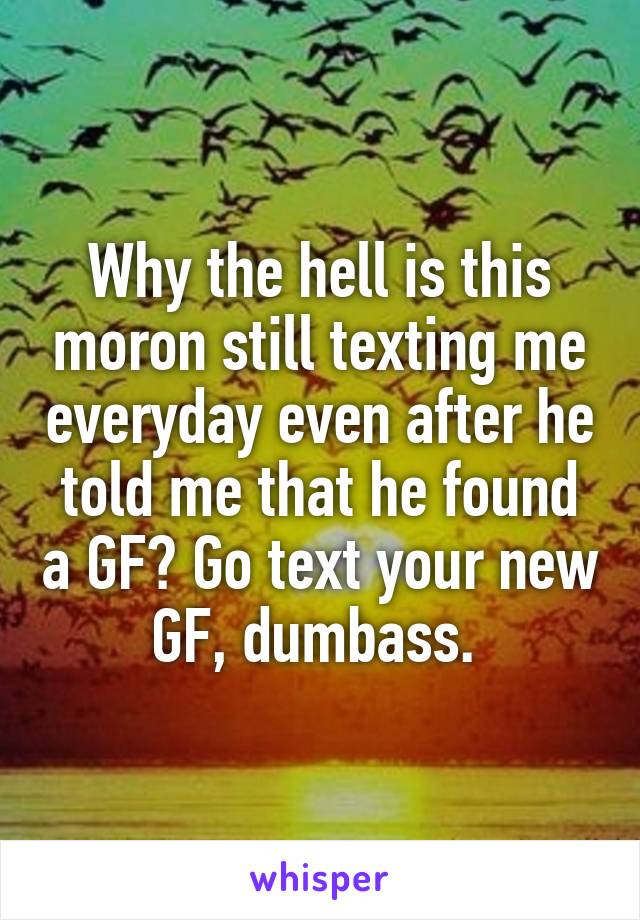 Why the hell is this moron still texting me everyday even after he told me that he found a GF? Go text your new GF, dumbass. 