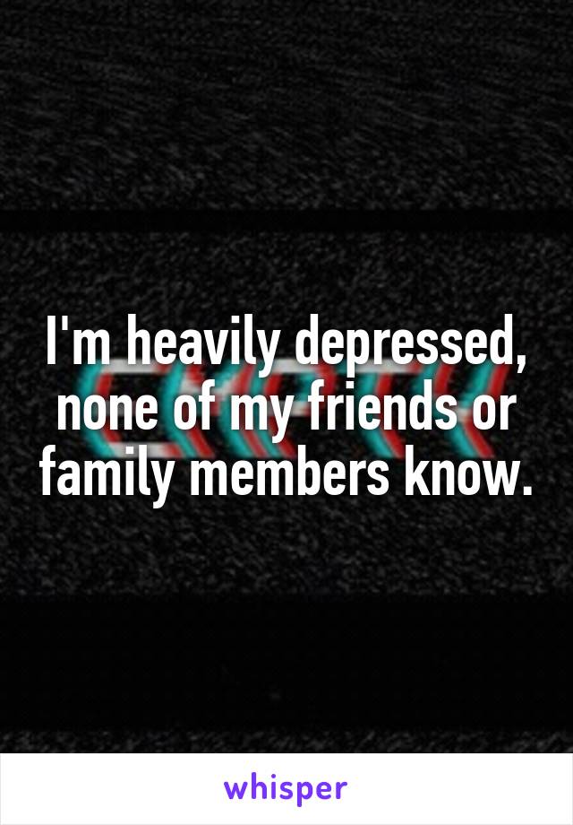 I'm heavily depressed, none of my friends or family members know.