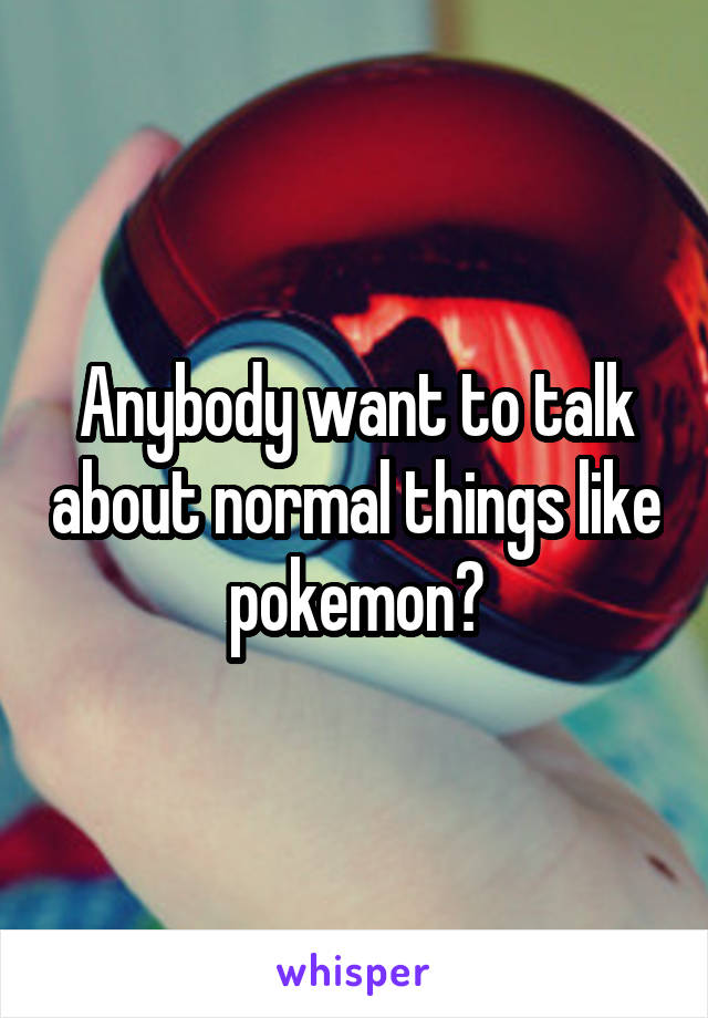 Anybody want to talk about normal things like pokemon?