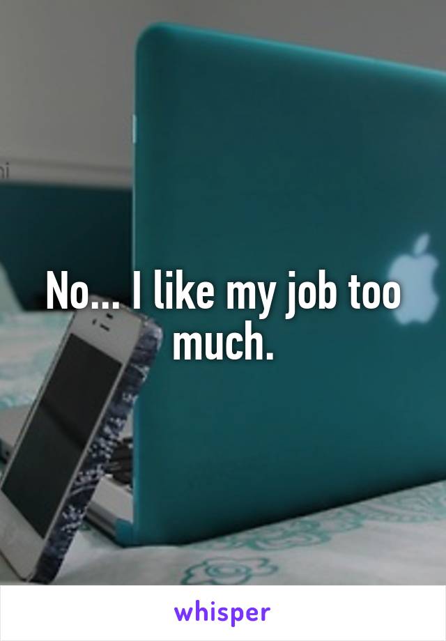 No... I like my job too much.