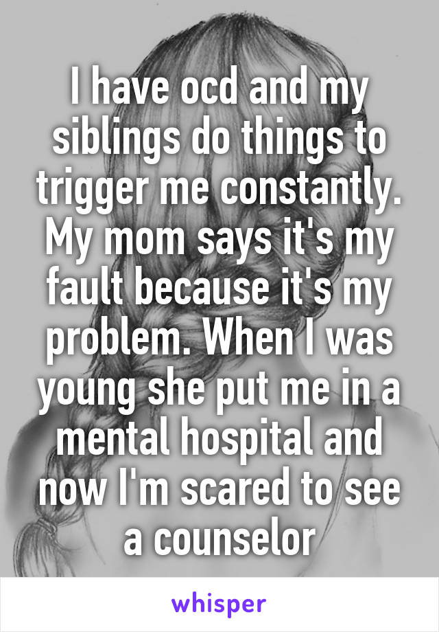 I have ocd and my siblings do things to trigger me constantly. My mom says it's my fault because it's my problem. When I was young she put me in a mental hospital and now I'm scared to see a counselor