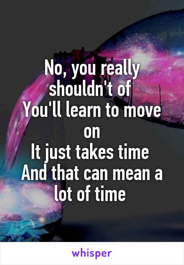 No, you really shouldn't of 
You'll learn to move on
It just takes time 
And that can mean a lot of time 