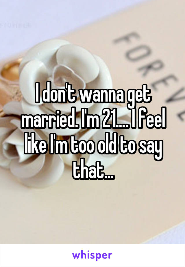 I don't wanna get married. I'm 21.... I feel like I'm too old to say that...
