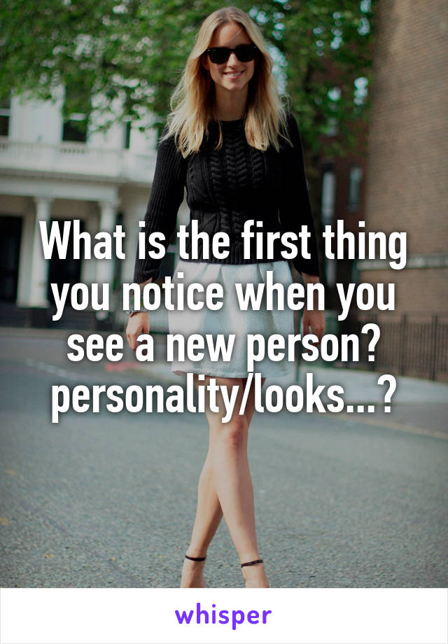 What is the first thing you notice when you see a new person?
personality/looks...?