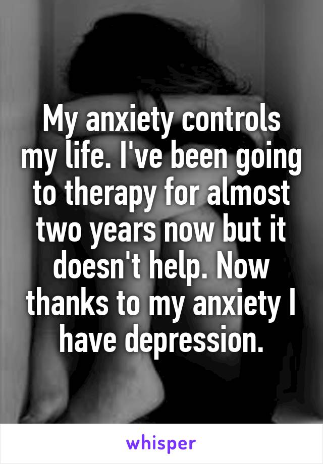My anxiety controls my life. I've been going to therapy for almost two years now but it doesn't help. Now thanks to my anxiety I have depression.