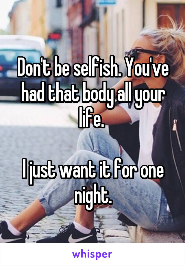 Don't be selfish. You've had that body all your life. 

I just want it for one night.