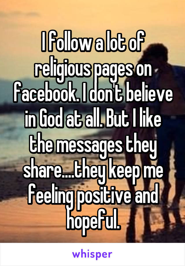 I follow a lot of religious pages on facebook. I don't believe in God at all. But I like the messages they share....they keep me feeling positive and hopeful.