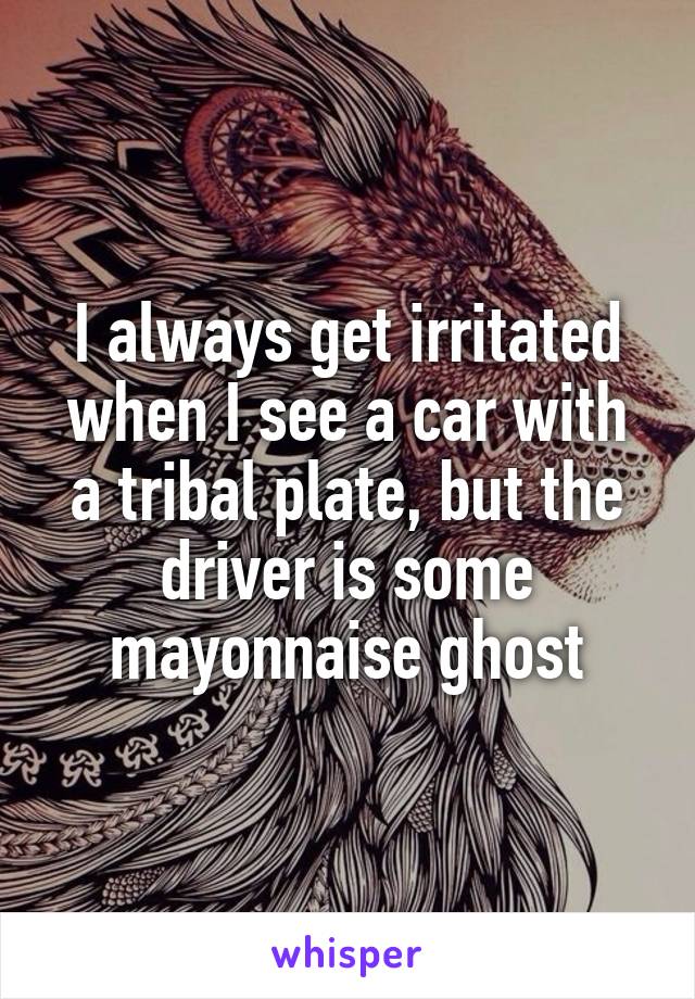 I always get irritated when I see a car with a tribal plate, but the driver is some mayonnaise ghost