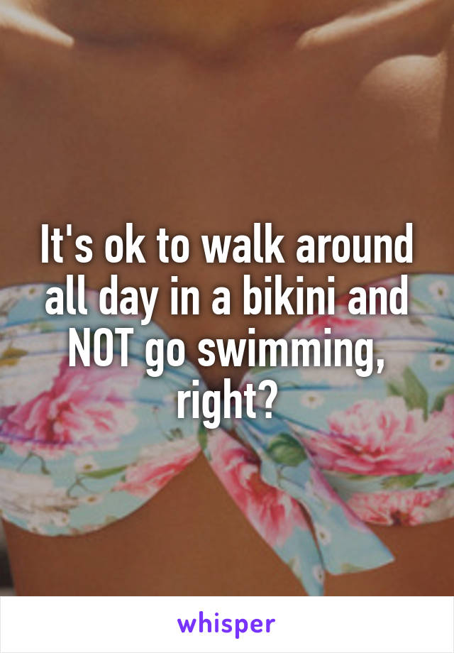 It's ok to walk around all day in a bikini and NOT go swimming, right?