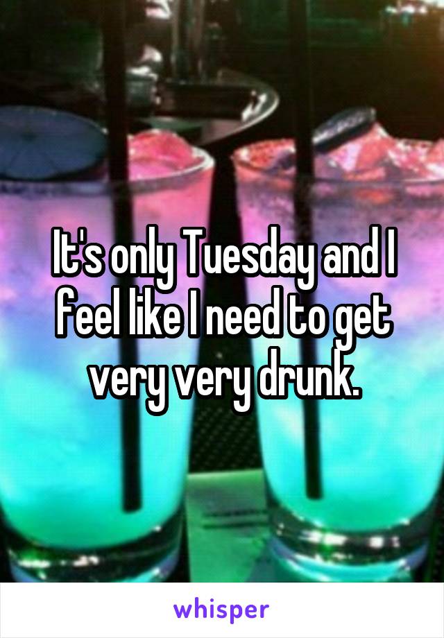 It's only Tuesday and I feel like I need to get very very drunk.