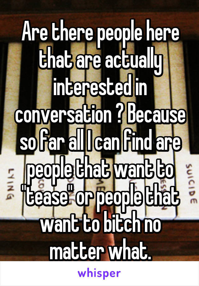 Are there people here that are actually interested in conversation ? Because so far all I can find are people that want to "tease" or people that want to bitch no matter what.