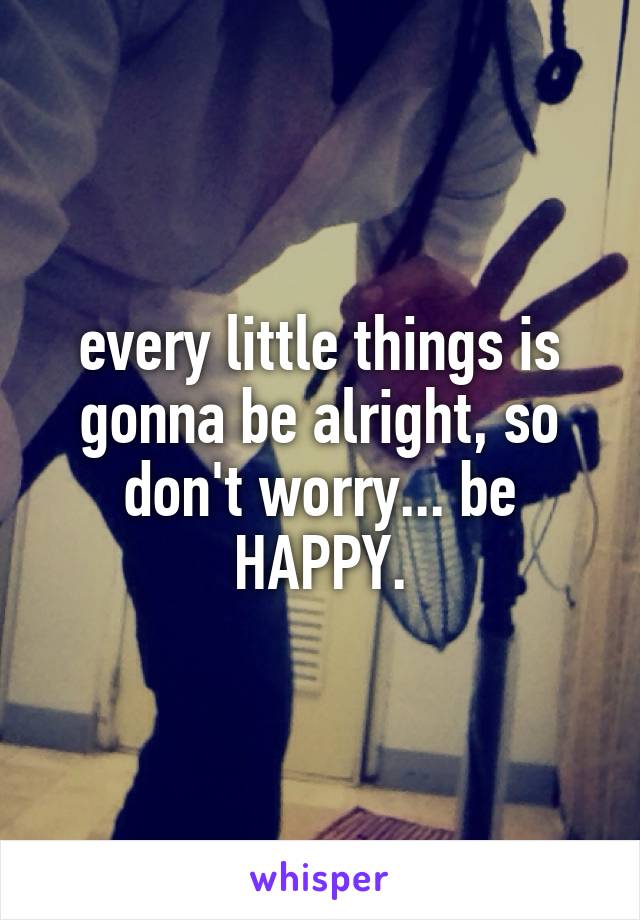 every little things is gonna be alright, so don't worry... be HAPPY.