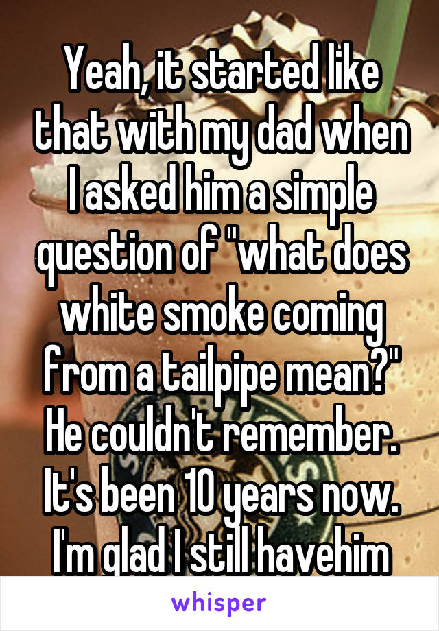 Yeah, it started like that with my dad when I asked him a simple question of "what does white smoke coming from a tailpipe mean?" He couldn't remember. It's been 10 years now. I'm glad I still havehim