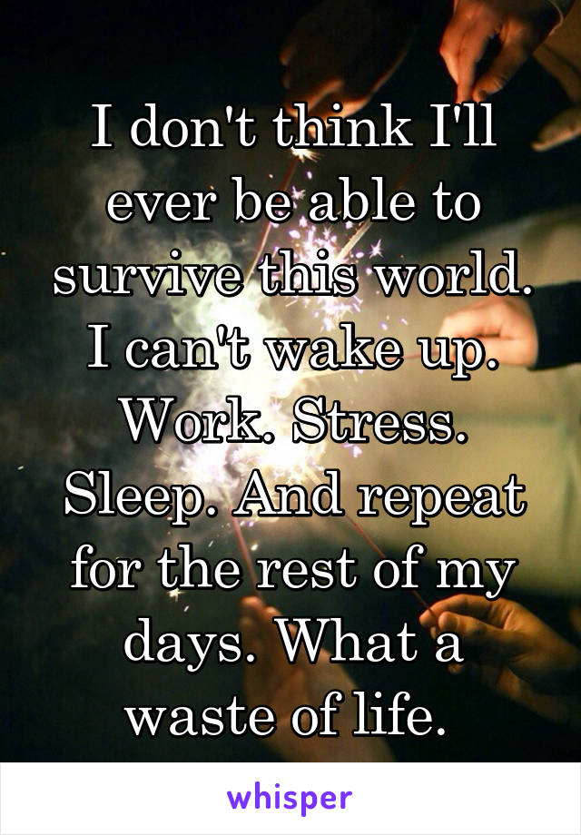 I don't think I'll ever be able to survive this world. I can't wake up. Work. Stress. Sleep. And repeat for the rest of my days. What a waste of life. 
