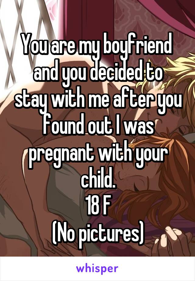 You are my boyfriend 
and you decided to stay with me after you found out I was pregnant with your child.
18 F
(No pictures)