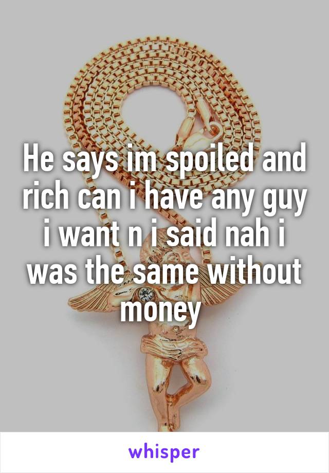 He says im spoiled and rich can i have any guy i want n i said nah i was the same without money 