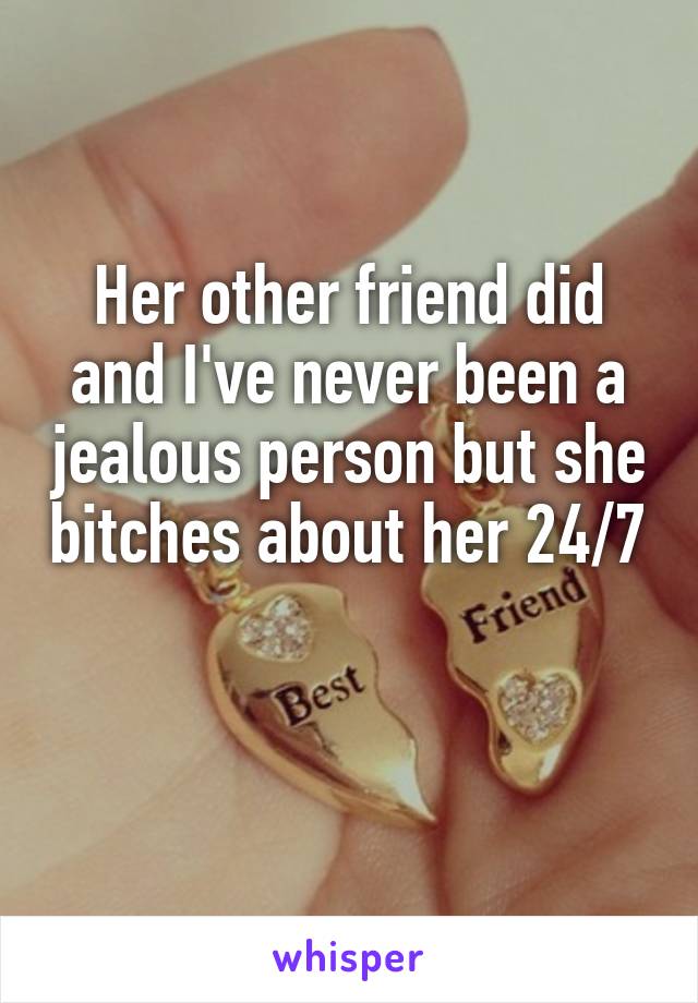 Her other friend did and I've never been a jealous person but she bitches about her 24/7 
