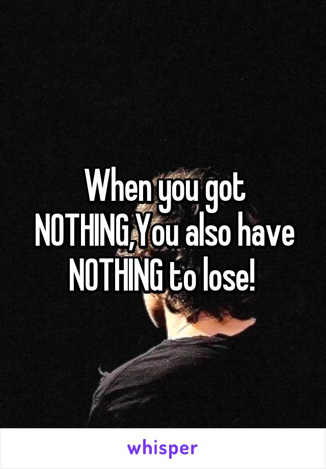 When you got NOTHING,You also have NOTHING to lose! 