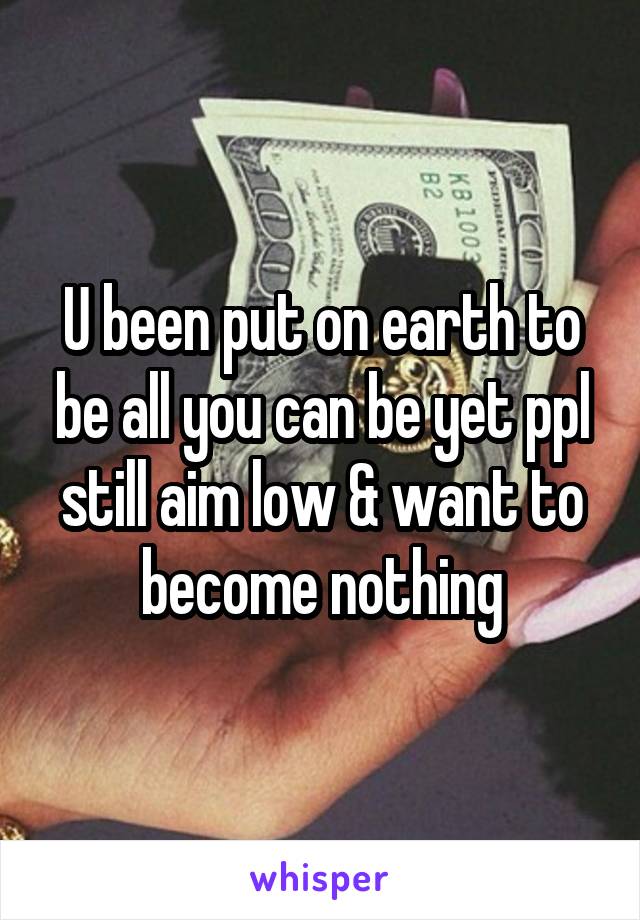 U been put on earth to be all you can be yet ppl still aim low & want to become nothing
