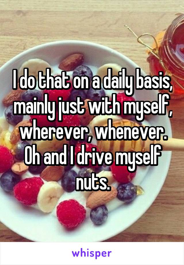 I do that on a daily basis, mainly just with myself, wherever, whenever. Oh and I drive myself nuts.