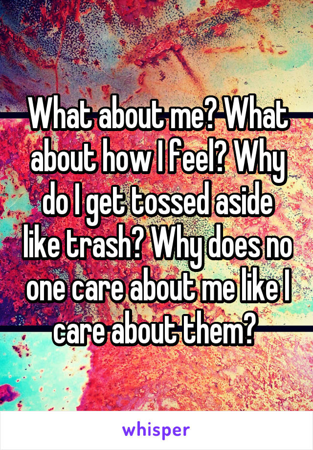 What about me? What about how I feel? Why do I get tossed aside like trash? Why does no one care about me like I care about them? 