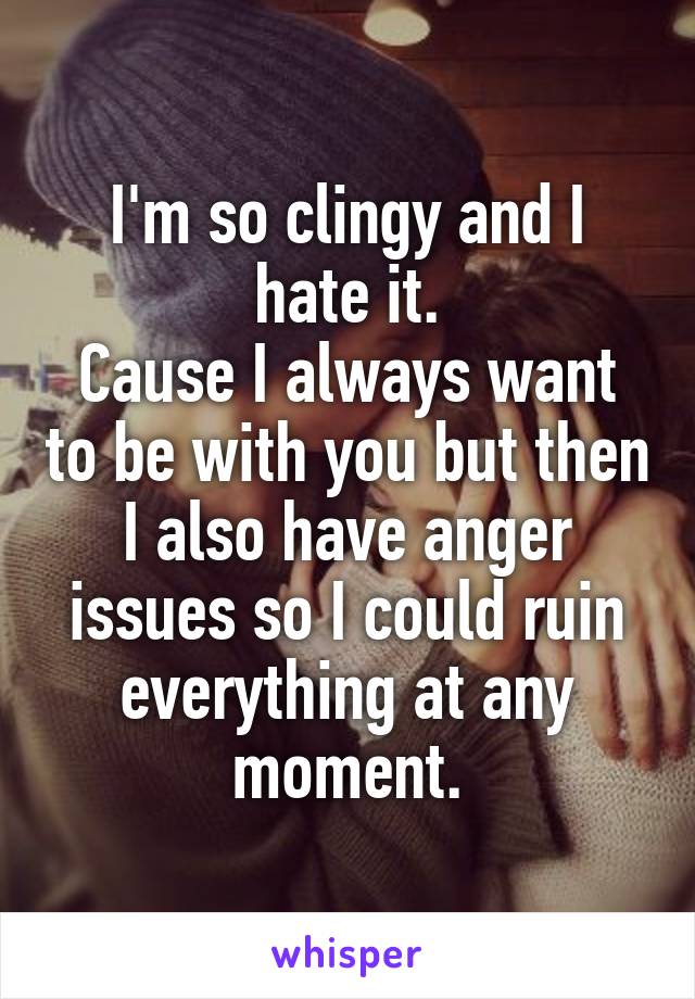 I'm so clingy and I hate it.
Cause I always want to be with you but then I also have anger issues so I could ruin everything at any moment.
