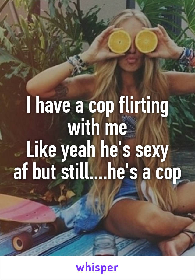 I have a cop flirting with me
Like yeah he's sexy af but still....he's a cop