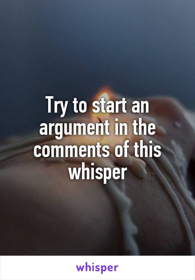 Try to start an argument in the comments of this whisper