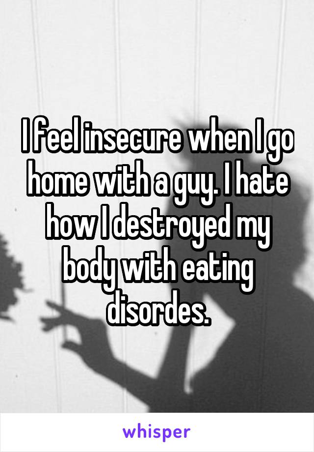 I feel insecure when I go home with a guy. I hate how I destroyed my body with eating disordes.