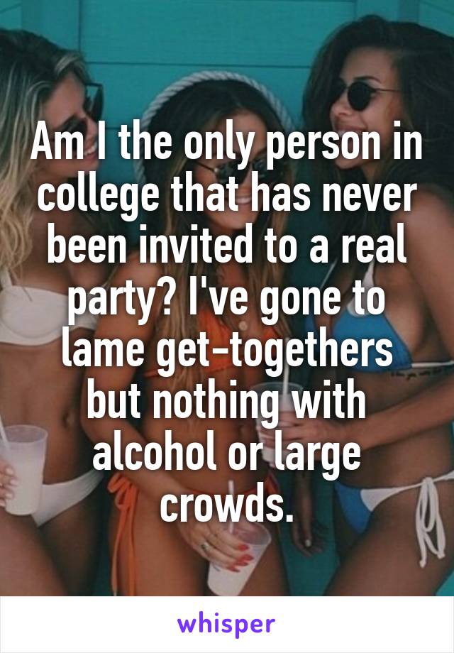 Am I the only person in college that has never been invited to a real party? I've gone to lame get-togethers but nothing with alcohol or large crowds.