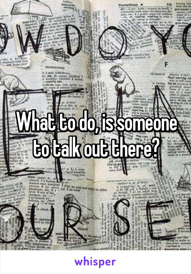 What to do, is someone to talk out there?