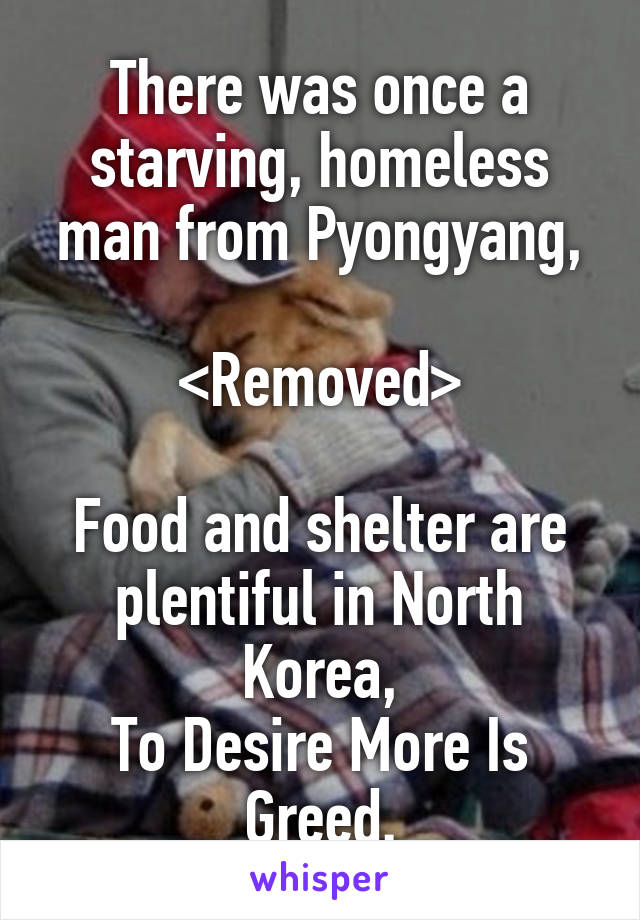 There was once a starving, homeless man from Pyongyang,

<Removed>

Food and shelter are plentiful in North Korea,
To Desire More Is Greed.