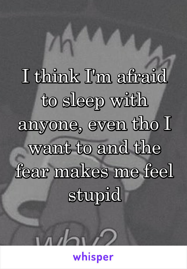 I think I'm afraid to sleep with anyone, even tho I want to and the fear makes me feel stupid